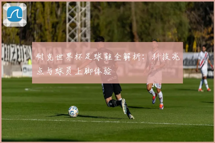 耐克世界杯足球鞋全解析：科技亮点与球员上脚体验