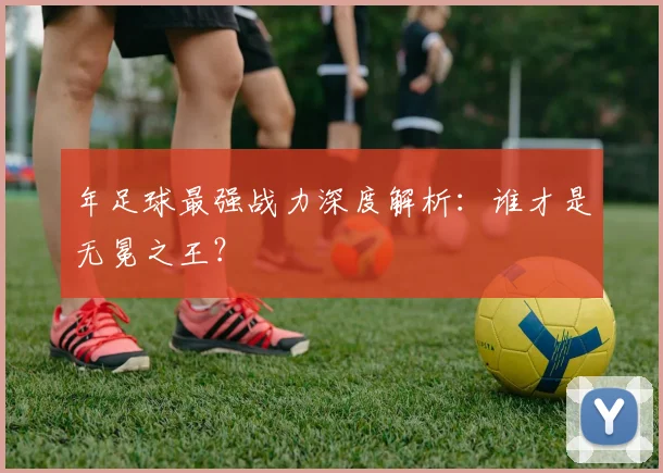 年足球最强战力深度解析：谁才是无冕之王？