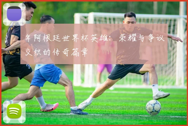 年阿根廷世界杯英雄：荣耀与争议交织的传奇篇章