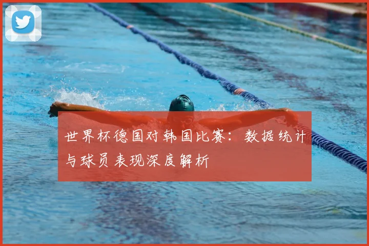世界杯德国对韩国比赛：数据统计与球员表现深度解析