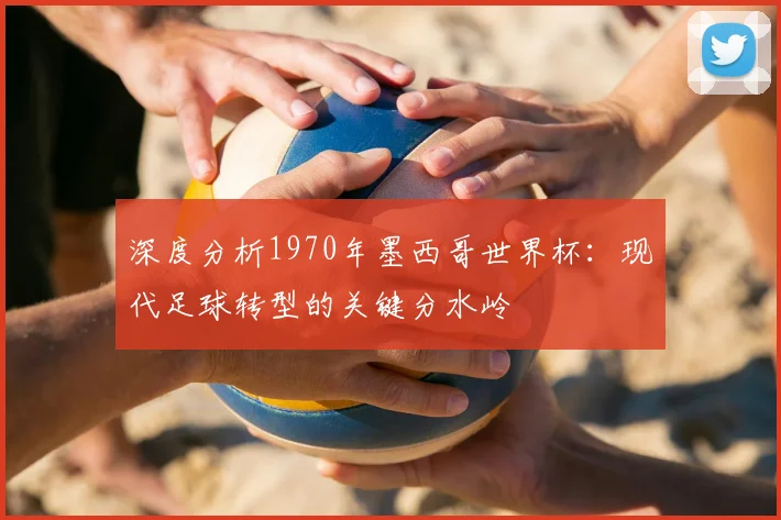 深度分析1970年墨西哥世界杯:现代足球转型的关键分水岭