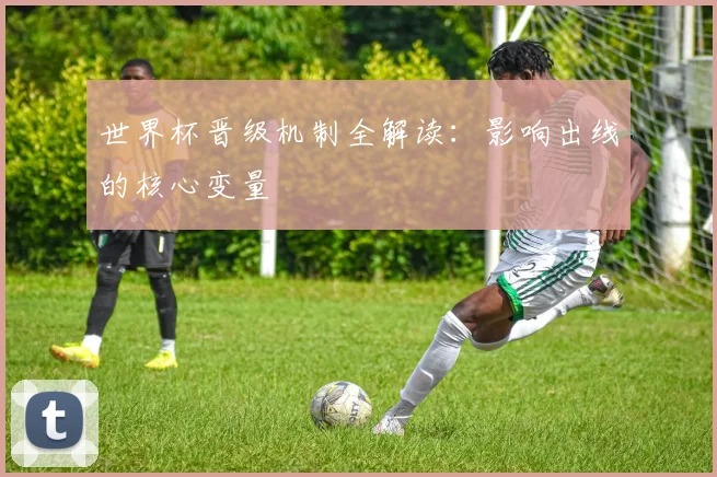 世界杯晋级机制全解读:影响出线的核心变量