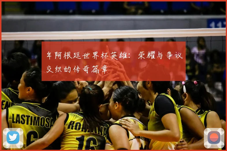 年阿根廷世界杯英雄：荣耀与争议交织的传奇篇章
