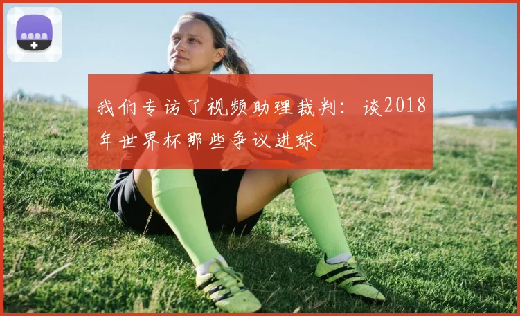我们专访了视频助理裁判：谈2018年世界杯那些争议进球
