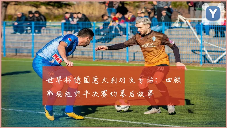 世界杯德国意大利对决专访：回顾那场经典半决赛的幕后故事
