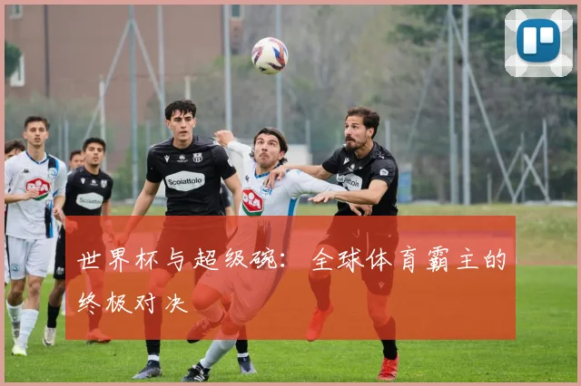 世界杯与超级碗:全球体育霸主的终极对决