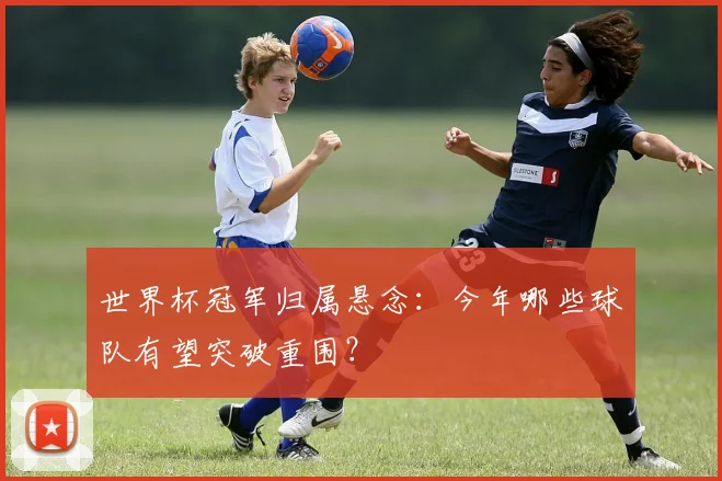 世界杯冠军归属悬念：今年哪些球队有望突破重围？