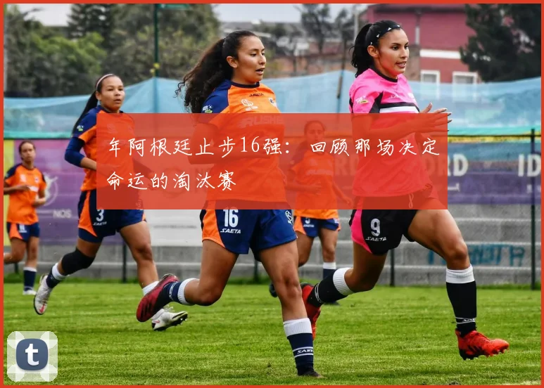 年阿根廷止步16强：回顾那场决定命运的淘汰赛