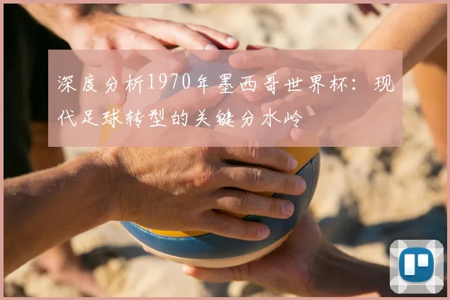 深度分析1970年墨西哥世界杯:现代足球转型的关键分水岭