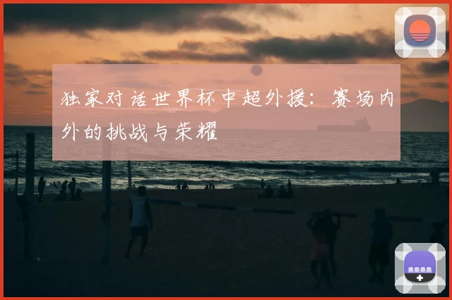独家对话世界杯中超外援:赛场内外的挑战与荣耀