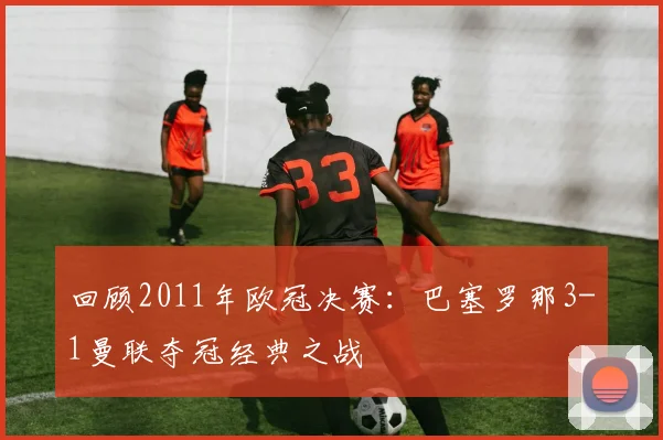 回顾2011年欧冠决赛：巴塞罗那3-1曼联夺冠经典之战