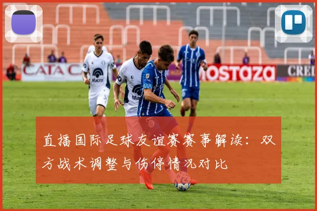 直播国际足球友谊赛赛事解读：双方战术调整与伤停情况对比