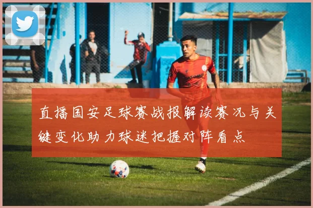 直播国安足球赛战报解读赛况与关键变化助力球迷把握对阵看点